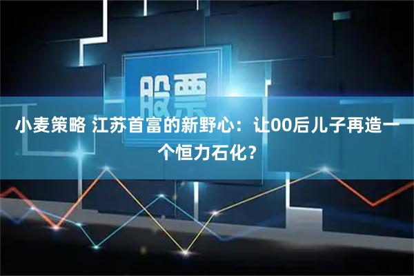 小麦策略 江苏首富的新野心：让00后儿子再造一个恒力石化？