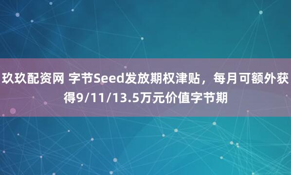 玖玖配资网 字节Seed发放期权津贴，每月可额外获得9/11/13.5万元价值字节期