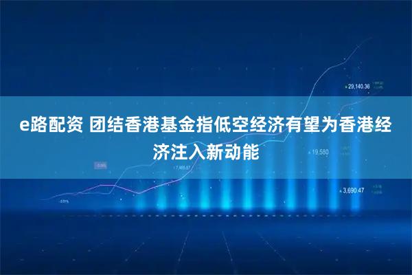 e路配资 团结香港基金指低空经济有望为香港经济注入新动能