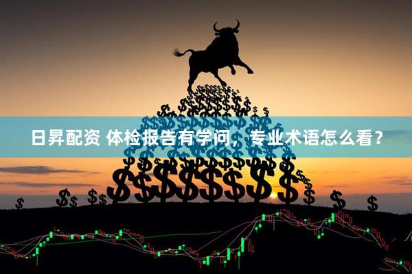 日昇配资 体检报告有学问，专业术语怎么看？