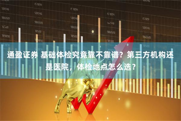 通盈证券 基础体检究竟靠不靠谱？第三方机构还是医院，体检地点怎么选？