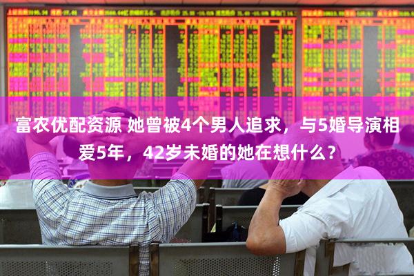富农优配资源 她曾被4个男人追求，与5婚导演相爱5年，42岁未婚的她在想什么？