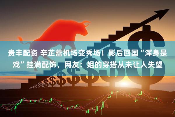 贵丰配资 辛芷蕾机场变秀场！影后回国“浑身是戏”挂满配饰，网友：姐的穿搭从未让人失望