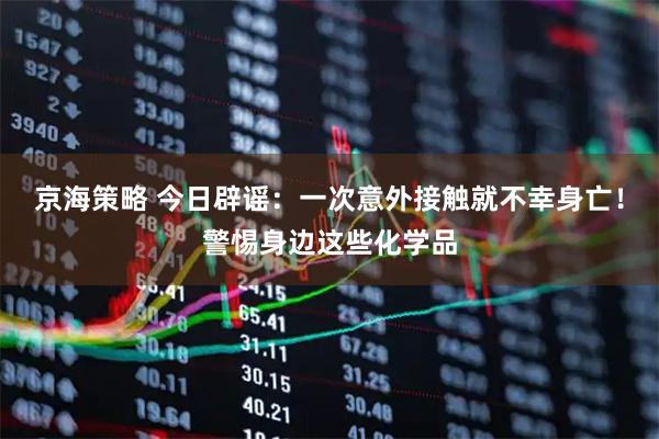 京海策略 今日辟谣：一次意外接触就不幸身亡！警惕身边这些化学品