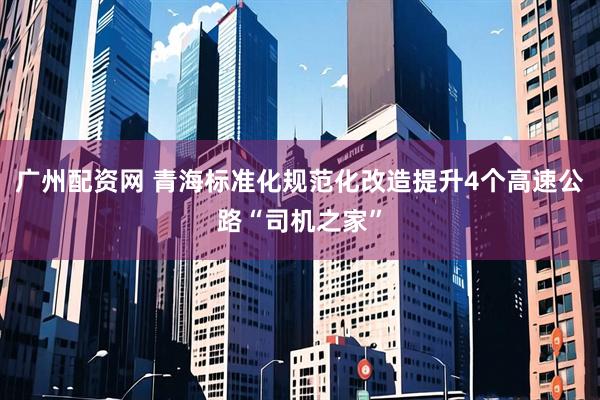 广州配资网 青海标准化规范化改造提升4个高速公路“司机之家”
