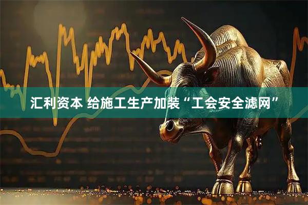 汇利资本 给施工生产加装“工会安全滤网”