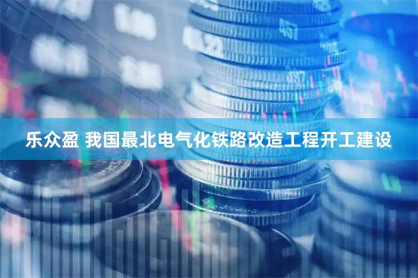 乐众盈 我国最北电气化铁路改造工程开工建设
