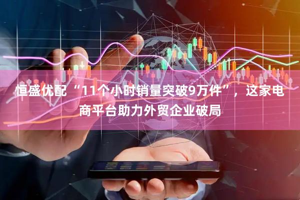 恒盛优配 “11个小时销量突破9万件”，这家电商平台助力外贸企业破局