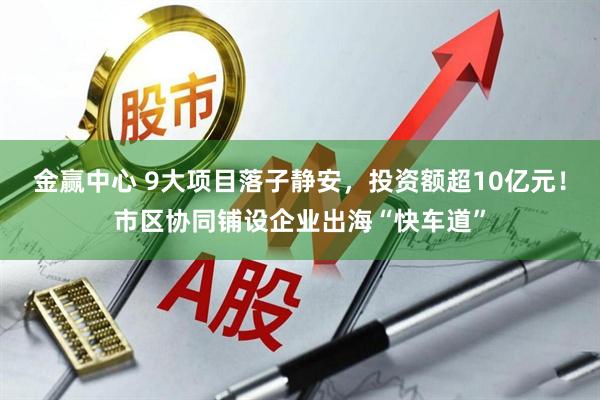 金赢中心 9大项目落子静安，投资额超10亿元！市区协同铺设企业出海“快车道”