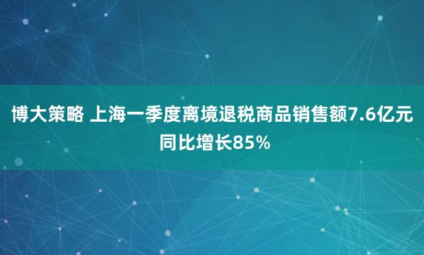 博大策略 上海一季度离境退税商品销售额7.6亿元 同比增长85%