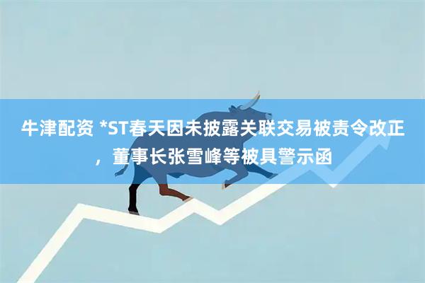 牛津配资 *ST春天因未披露关联交易被责令改正，董事长张雪峰等被具警示函