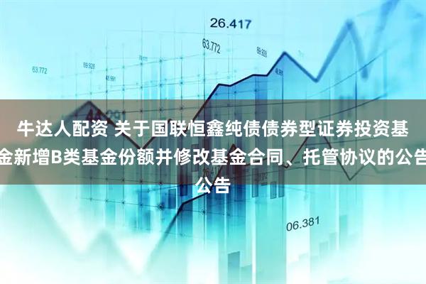 牛达人配资 关于国联恒鑫纯债债券型证券投资基金新增B类基金份额并修改基金合同、托管协议的公告