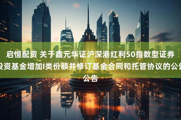 启恒配资 关于鑫元华证沪深港红利50指数型证券投资基金增加I类份额并修订基金合同和托管协议的公告