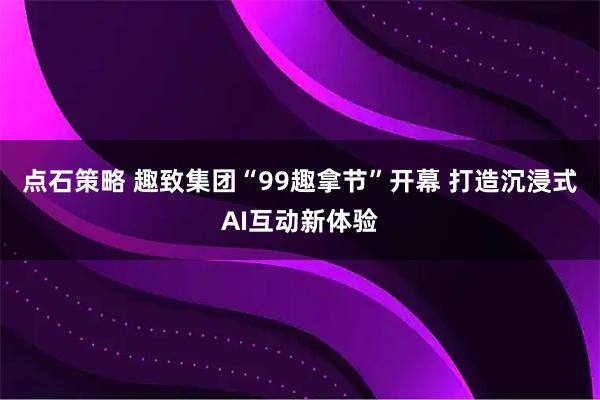 点石策略 趣致集团“99趣拿节”开幕 打造沉浸式AI互动新体验