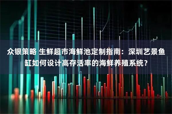 众银策略 生鲜超市海鲜池定制指南：深圳艺景鱼缸如何设计高存活率的海鲜养殖系统？