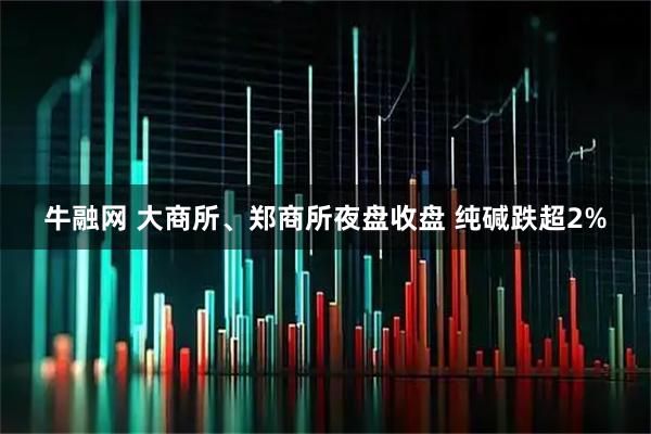 牛融网 大商所、郑商所夜盘收盘 纯碱跌超2%