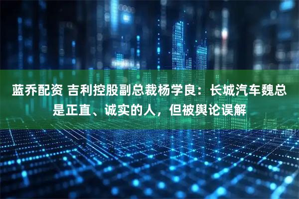 蓝乔配资 吉利控股副总裁杨学良：长城汽车魏总是正直、诚实的人，但被舆论误解