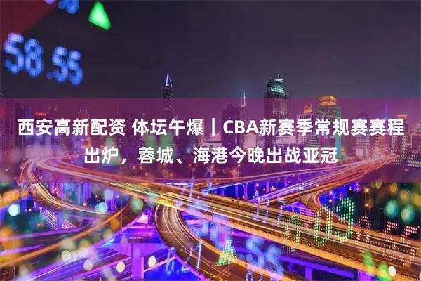 西安高新配资 体坛午爆|CBA新赛季常规赛赛程出炉,蓉城、海港今晚出战亚冠