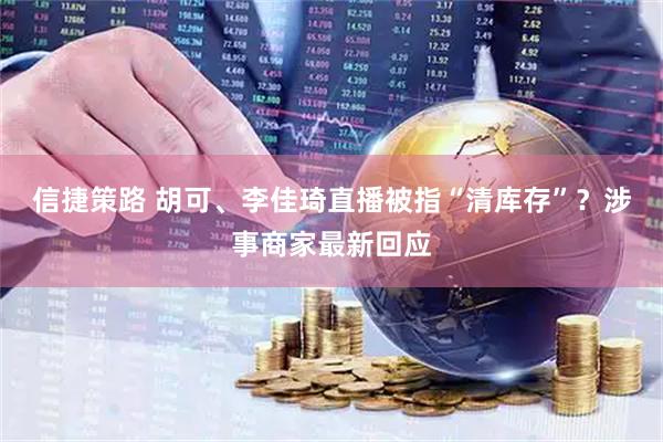 信捷策路 胡可、李佳琦直播被指“清库存”?涉事商家最新回应