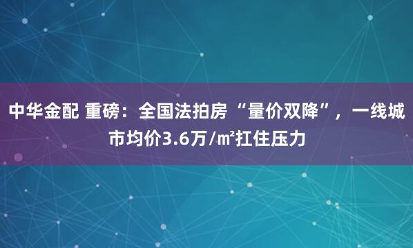 中华金配 重磅：全国法拍房 “量价双降”，一线城市均价3.6万/㎡扛住压力