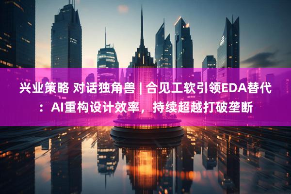 兴业策略 对话独角兽 | 合见工软引领EDA替代：AI重构设计效率，持续超越打破垄断