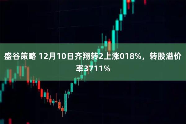 盛谷策略 12月10日齐翔转2上涨018%，转股溢价率3711%