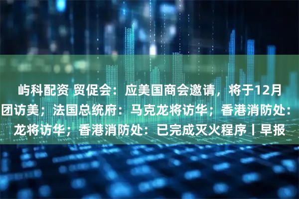 屿科配资 贸促会：应美国商会邀请，将于12月初组织中国企业家代表团访美；法国总统府：马克龙将访华；香港消防处：已完成灭火程序丨早报
