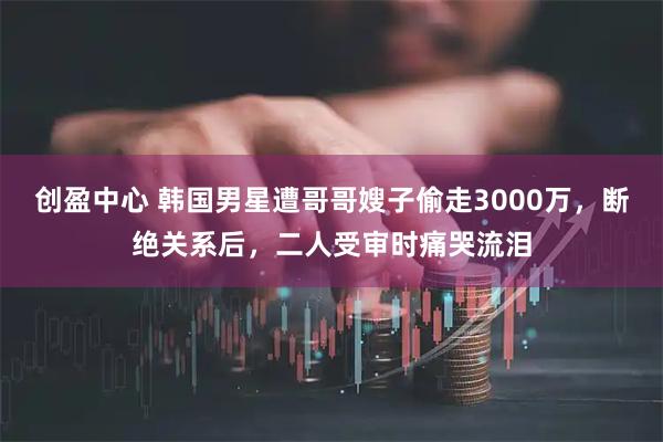创盈中心 韩国男星遭哥哥嫂子偷走3000万,断绝关系后,二人受审时痛哭流泪