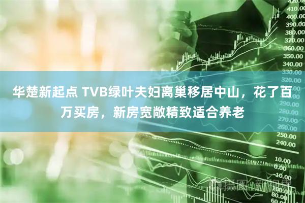 华楚新起点 TVB绿叶夫妇离巢移居中山,花了百万买房,新房宽敞精致适合养老
