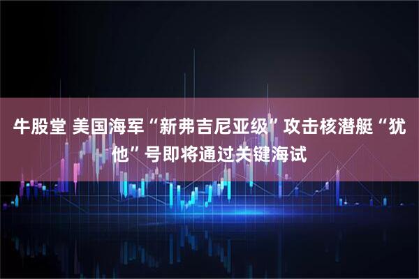 牛股堂 美国海军“新弗吉尼亚级”攻击核潜艇“犹他”号即将通过关键海试