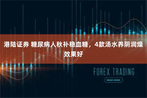 港陆证券 糖尿病人秋补稳血糖,4款汤水养阴润燥效果好