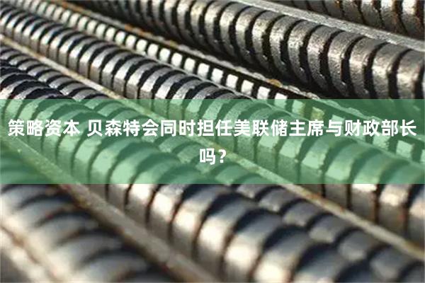 策略资本 贝森特会同时担任美联储主席与财政部长吗？