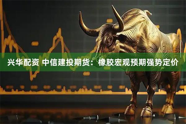 兴华配资 中信建投期货：橡胶宏观预期强势定价