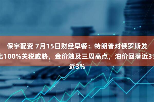 保宇配资 7月15日财经早餐：特朗普对俄罗斯发出100%关税威胁，金价触及三周高点，油价回落近3%