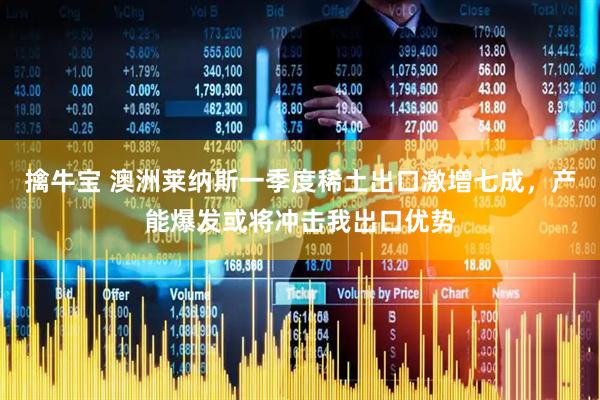 擒牛宝 澳洲莱纳斯一季度稀土出口激增七成，产能爆发或将冲击我出口优势