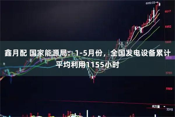 鑫月配 国家能源局：1-5月份，全国发电设备累计平均利用1155小时