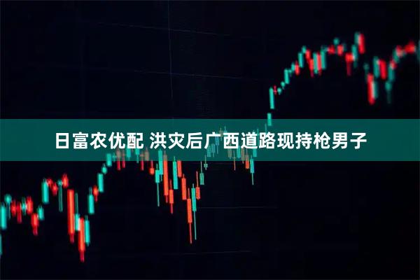 日富农优配 洪灾后广西道路现持枪男子