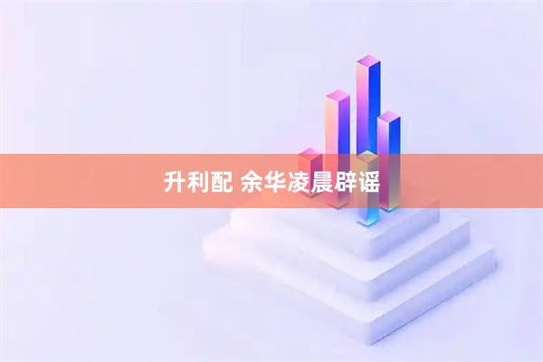 升利配 余华凌晨辟谣