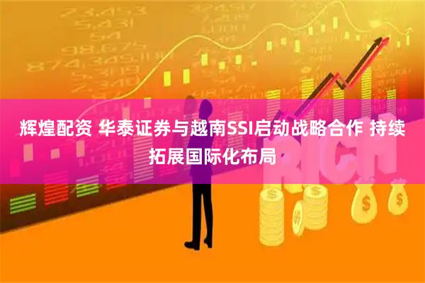 辉煌配资 华泰证券与越南SSI启动战略合作 持续拓展国际化布局